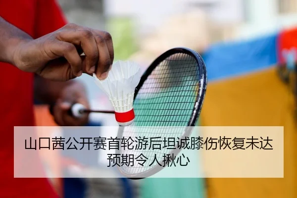 山口茜公开赛首轮游后坦诚膝伤恢复未达预期令人揪心