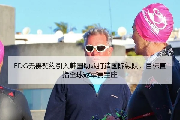 EDG无畏契约引入韩国助教打造国际纵队，目标直指全球冠军赛宝座